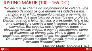 JUSTINO MÁRTIR (100 – 165 D.C.)
“No dia que se chama do sol [domingo] se celebra uma
reunião de todos os que moram nas cidades e nos
campos, e ali é lido, enquanto o tempo o permite, as
recordações dos apóstolos ou os escritos dos profetas.
Depois, quando o leitor termina, o presidente, fala, e faz
uma exortação e convite a que imitemos estes belos
exemplos. Em seguida nos levantamos todos e
elevamos nossas preces, e quando terminamos, como
já dissemos, se oferece pão, vinho e água, e o
presidente, segundo suas forças, faz igualmente subir a
Deus suas preces e ações de graças, e todo o povo
exclama dizendo: “amém”
(Justino Mártir, Apología I, 67)
 