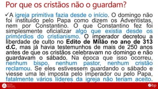 Por que os cristãos não o guardam?
A igreja primitiva fazia desde o início. O domingo não
foi instituído pelo Papa como dizem os Adventistas,
nem por Constantino. O que Constantino fez foi
simplesmente oficializar algo que existia desde os
primórdios do cristianismo. O imperador decretou a
liberdade de culto no Edito de Milão no ano de 313
d.C, mas já havia testemunhos de mais de 250 anos
antes de que os cristãos celebravam no domingo e não
guardavam o sábado. Na época que isso ocorreu,
nenhum bispo, nenhum pastor, nenhum cristão
reclamou. Se eles estivessem guardando o sábado e
viesse uma lei imposta pelo imperador ou pelo Papa,
fatalmente vários líderes da igreja não teriam aceito.
Mas como era o que faziam desde o começo, ninguém
 