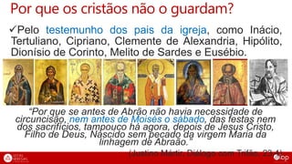 Por que os cristãos não o guardam?
Pelo testemunho dos pais da igreja, como Inácio,
Tertuliano, Cipriano, Clemente de Alexandria, Hipólito,
Dionísio de Corinto, Melito de Sardes e Eusébio.
“Por que se antes de Abrão não havia necessidade de
circuncisão, nem antes de Moisés o sábado, das festas nem
dos sacrifícios, tampouco há agora, depois de Jesus Cristo,
Filho de Deus, Nascido sem pecado da virgem Maria da
linhagem de Abraão.”
(Justino Mártir, Diálogo com Trifão, 23,4)
 