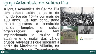 Igreja Adventista do Sétimo Dia
A Igreja Adventista do Sétimo Dia
tem estado sobre o palco do
mundo (desde 1844) por mais de
100 anos. Ela tem conquistado
muitas pessoas e construído
muitos templos e outras
organizações que têm
impressionado a muitos. É
atualmente o maior dos vários
grupos Adventistas que surgiram a
partir do Movimento Millerita, no
Segundo Grande Despertamento
 