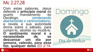 Com estas palavras, Jesus
defende o princípio moral do
quarto mandamento do
Decálogo, condenando
abertamente o cerimonialismo,
e revela a sua autoridade
divina sobre o sábado, para
cumpri-lo, abolido ou mudá-lo.
O sentimento moral é a
necessidade de se
descansar um dia por
semana, valendo, para esse
fim, qualquer deles (Cl 2.14-
17).
Mc 2.27,28
 