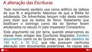 A alteração das Escrituras
Todo movimento sectário usa como artifício de defesa
da sua fé o argumento falacioso de que a Bíblia foi
adulterada. Os Adventistas lançam mão desta mentira
para dizer que os textos do Novo Testamento que
testificam o domingo como dia do Senhor foram
adulterados no século IV pelo imperador Constantino.
Este argumento cai por terra, quando observamos as
cópias mais antigas das Escrituras Sagradas. Existem
documentos como os do Qumran, que são datados de
150 A.C. e 70 D.C. que não possuem nenhuma
alteração com documentos posteriores. As cópias são
fiéis!
 