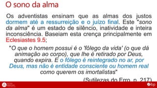 O sono da alma
Os adventistas ensinam que as almas dos justos
dormem até a ressurreição e o juízo final. Este "sono
da alma" é um estado de silêncio, inatividade e inteira
inconsciência. Baseiam esta crença principalmente em
Eclesiastes 9.5;
"O que o homem possui é o 'fôlego da vida' (o que dá
animação ao corpo), que lhe é retirado por Deus,
quando expira. E o fôlego é reintegrado no ar, por
Deus, mas não é entidade consciente ou homem real
como querem os imortalistas"
(Sutilezas do Erro, p. 217)
 
