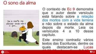 O sono da alma
O contexto de Ec 9 demonstra
que o autor deste versículo
está falando sobre a relação
dos mortos com a vida terrena
e não sobre o estado da alma
depois da morte. Leia os
versículos 4 a 10 desse
capítulo.
Este ensino contradiz vários
textos das Escrituras, dentre os
quais destacam-se Lucas
16.22-30 e Apocalipse 6.9,10.
 