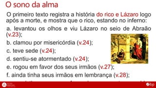 O sono da alma
O primeiro texto registra a história do rico e Lázaro logo
após a morte, e mostra que o rico, estando no inferno:
a. levantou os olhos e viu Lázaro no seio de Abraão
(v.23);
b. clamou por misericórdia (v.24);
c. teve sede (v.24);
d. sentiu-se atormentado (v.24);
e. rogou em favor dos seus irmãos (v.27);
f. ainda tinha seus irmãos em lembrança (v.28);
g. persistiu em rogar a favor dos seus entes queridos
 