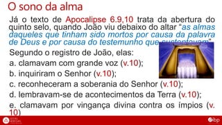 O sono da alma
Já o texto de Apocalipse 6.9,10 trata da abertura do
quinto selo, quando João viu debaixo do altar “as almas
daqueles que tinham sido mortos por causa da palavra
de Deus e por causa do testemunho que sustentavam”.
Segundo o registro de João, elas:
a. clamavam com grande voz (v.10);
b. inquiriram o Senhor (v.10);
c. reconheceram a soberania do Senhor (v.10);
d. lembravam-se de acontecimentos da Terra (v.10);
e. clamavam por vingança divina contra os ímpios (v.
10)
 