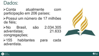 Dados:
Conta atualmente com
participação em 206 países;
Possui um número de 17 milhões
de fiéis;
No Brasil, são 2.034.305
adventistas; 21.633
congregações;
155 habitantes para cada
adventista.
 