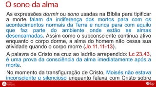O sono da alma
As expressões dormir ou sono usadas na Bíblia para tipificar
a morte falam da indiferença dos mortos para com os
acontecimentos normais da Terra e nunca para com aquilo
que faz parte do ambiente onde estão as almas
desencarnadas. Assim como o subconsciente continua ativo
enquanto o corpo dorme, a alma do homem não cessa sua
atividade quando o corpo morre (Jo 11.11-13).
A palavra de Cristo na cruz ao ladrão arrependido: Lc 23.43,
é uma prova da consciência da alma imediatamente após a
morte.
No momento da transfiguração de Cristo, Moisés não estava
inconsciente e silencioso enquanto falava com Cristo sobre
a sua morte iminente (Mt 17.1-6). Ver também: Fp 1.23,24;
 