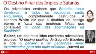 O Destino Final dos Ímpios e Satanás
Os adventistas ensinam que Satanás, seus
demônios, e todos os pecadores serão
aniquilados, completamente destruídos. A
senhora White diz que a doutrina do castigo
eterno é "uma das doutrinas falsas que
constituem o vinho das abominações da
Babilônia".
Spicer, um dos mais lidos escritores adventistas,
escreve: “O ensino positivo da Sagrada Escritura
é que o pecado e os pecadores serão
exterminados para não mais existirem. Haverá de
novo um Universo limpo, quando estiver
 