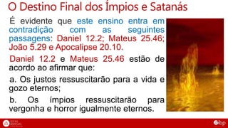O Destino Final dos Ímpios e Satanás
É evidente que este ensino entra em
contradição com as seguintes
passagens: Daniel 12.2; Mateus 25.46;
João 5.29 e Apocalipse 20.10.
Daniel 12.2 e Mateus 25.46 estão de
acordo ao afirmar que:
a. Os justos ressuscitarão para a vida e
gozo eternos;
b. Os ímpios ressuscitarão para
vergonha e horror igualmente eternos.
 