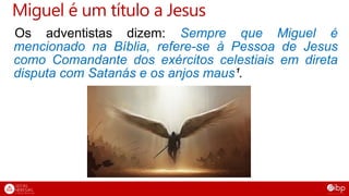 Miguel é um título a Jesus
Os adventistas dizem: Sempre que Miguel é
mencionado na Bíblia, refere-se à Pessoa de Jesus
como Comandante dos exércitos celestiais em direta
disputa com Satanás e os anjos maus¹.
 