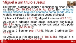 Miguel é um título a Jesus
Entretanto, o arcanjo Miguel é mencionado cinco vezes
na Bíblia (Dn 10.13-21; Jd 9: Ap 12.7). Em nenhuma
dessas citações Miguel é apontado como sendo Jesus.
A bíblia mostra a diferença entre Jesus e Miguel:
1) Jesus é Criador (Jo 1.3), Miguel é criatura (Cl 1.16);
2) Jesus é adorado pelos anjos, inclusive por Miguel
(Hb 1.6), que, assim como os demais anjos, não pode
ser adorado (Ap 22.8,9);
3) Jesus é Senhor (Ap 17.14), Miguel é príncipe (Dn
10.13);
4) Jesus é o Rei dos reis (1 Tm 6.15), Miguel é o
príncipe dos judeus (Dn 10.13).
 