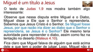 Miguel é um título a Jesus
O texto de Judas 1.9 nos mostra também algo
interessante:
Observe que nessa disputa entre Miguel e o Diabo,
Miguel disse a Ele que o Senhor o repreenderia.
Sabemos que Jesus Cristo é o Senhor. Se Miguel fosse
Jesus, por que razão iria dizer ao diabo que o Senhor o
repreenderia, se Jesus é o Senhor? Ele mesmo teria
autoridade para repreender o diabo, assim como fez na
tentação no deserto (Mateus 4.10).
Fica claro que Miguel falava de alguém que está acima
dele e que tem o poder de julgar. Logo, Miguel não é
Jesus também nesse texto.
 