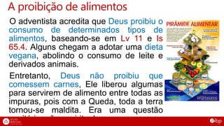 A proibição de alimentos
O adventista acredita que Deus proibiu o
consumo de determinados tipos de
alimentos, baseando-se em Lv 11 e Is
65.4. Alguns chegam a adotar uma dieta
vegana, abolindo o consumo de leite e
derivados animais.
Entretanto, Deus não proibiu que
comessem carnes, Ele liberou algumas
para servirem de alimento entre todas as
impuras, pois com a Queda, toda a terra
tornou-se maldita. Era uma questão
sanitária, não espiritual.
 