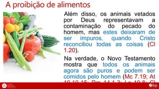 A proibição de alimentos
Além disso, os animais vetados
por Deus representavam a
contaminação do pecado do
homem, mas estes deixaram de
ser impuros, quando Cristo
reconciliou todas as coisas (Cl
1.20).
Na verdade, o Novo Testamento
mostra que todos os animais
agora são puros e podem ser
comidos pelo homem (Mc 7.19; At
10.10-15; Rm 14.1-3; Lc 10.8; Cl
 