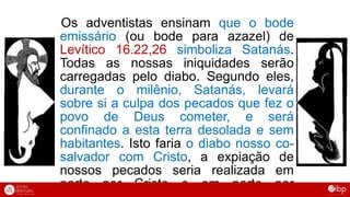 Os adventistas ensinam que o bode
emissário (ou bode para azazel) de
Levítico 16.22,26 simboliza Satanás.
Todas as nossas iniquidades serão
carregadas pelo diabo. Segundo eles,
durante o milênio, Satanás, levará
sobre si a culpa dos pecados que fez o
povo de Deus cometer, e será
confinado a esta terra desolada e sem
habitantes. Isto faria o diabo nosso co-
salvador com Cristo, a expiação de
nossos pecados seria realizada em
parte por Cristo e em parte por
 