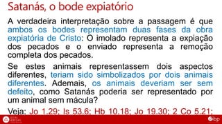 A verdadeira interpretação sobre a passagem é que
ambos os bodes representam duas fases da obra
expiatória de Cristo: O imolado representa a expiação
dos pecados e o enviado representa a remoção
completa dos pecados.
Se estes animais representassem dois aspectos
diferentes, teriam sido simbolizados por dois animais
diferentes. Ademais, os animais deveriam ser sem
defeito, como Satanás poderia ser representado por
um animal sem mácula?
Veja: Jo 1.29; Is 53.6; Hb 10.18; Jo 19.30; 2 Co 5.21;
Rm 8.32.
Satanás, o bode expiatório
 