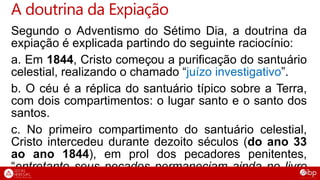 Segundo o Adventismo do Sétimo Dia, a doutrina da
expiação é explicada partindo do seguinte raciocínio:
a. Em 1844, Cristo começou a purificação do santuário
celestial, realizando o chamado “juízo investigativo”.
b. O céu é a réplica do santuário típico sobre a Terra,
com dois compartimentos: o lugar santo e o santo dos
santos.
c. No primeiro compartimento do santuário celestial,
Cristo intercedeu durante dezoito séculos (do ano 33
ao ano 1844), em prol dos pecadores penitentes,
“entretanto seus pecados permaneciam ainda no livro
A doutrina da Expiação
 