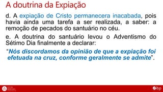 d. A expiação de Cristo permanecera inacabada, pois
havia ainda uma tarefa a ser realizada, a saber: a
remoção de pecados do santuário no céu.
e. A doutrina do santuário levou o Adventismo do
Sétimo Dia finalmente a declarar:
“Nós discordamos da opinião de que a expiação foi
efetuada na cruz, conforme geralmente se admite”.
A doutrina da Expiação
 