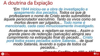 “Em 1844 iniciou-se a obra de investigação e
apagamento dos pecados. Todos os que já
professaram o nome de Cristo serão submetidos
àquele perscrutador escrutínio. Tanto os vivos como os
mortos devem ser julgados... Todo nome é
mencionado, cada caso minuciosamente investigado.
Aceitam-se nomes, e rejeitam-se nomes... Assim o
grande plano de redenção (salvação) atingirá seu
cumprimento na extirpação final do pecado... Cristo
porá todos esses pecados sobre Satanás... de igual
modo Satanás, levando a culpa de todos os
pecados...”
(Grande Conflito, pg 489 e 486)
A doutrina da Expiação
 