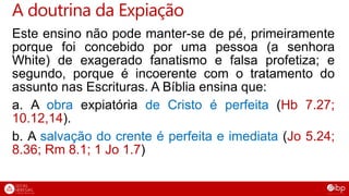 Este ensino não pode manter-se de pé, primeiramente
porque foi concebido por uma pessoa (a senhora
White) de exagerado fanatismo e falsa profetiza; e
segundo, porque é incoerente com o tratamento do
assunto nas Escrituras. A Bíblia ensina que:
a. A obra expiatória de Cristo é perfeita (Hb 7.27;
10.12,14).
b. A salvação do crente é perfeita e imediata (Jo 5.24;
8.36; Rm 8.1; 1 Jo 1.7)
A doutrina da Expiação
 