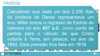 História
No início do século XIX, um batista chamado
William Miller, em Nova Iorque, Estados Unidos,
“baseando-se” em Dn. 8:13,14, proclamou que
Cristo voltaria à Terra em 1843.
Diante do fracasso, Miller efetuou novos cálculos
e concluiu que havia cometido um pequeno
equívoco, e a nova data prevista para a vinda de
Cristo à Terra, seria o dia 21/03/1844.
Diante do novo fracasso, a próxima data foi o dia 22 de
outubro daquele mesmo ano. Ao sofrer mais essa
decepção, Miller reconheceu que estava equivocado e,
arrependido, voltou à sua igreja, onde permaneceu fiel ao
Senhor até à sua morte, aos 67 anos de idade, em
20/12/1849.
Calculando que cada um dos 2.300 dias
da profecia de Daniel representava um
ano, Miller tomou o regresso de Esdras do
cativeiro no ano 457 a.C. como ponto de
partida para o cálculo de que Cristo
voltaria à Terra, em pessoa, no ano de
1844. Esta previsão fora feita em 1818.
 