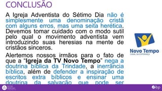A Igreja Adventista do Sétimo Dia não é
simplesmente uma denominação cristã
com alguns erros, mas uma seita herética.
Devemos tomar cuidado com o modo sutil
pelo qual o movimento adventista vem
introduzindo suas heresias na mente de
cristãos sinceros.
Alertemos nossos irmãos para o fato de
que a “Igreja da TV Novo Tempo” nega a
doutrina bíblica da Trindade, a inerrância
bíblica, além de defender a inspiração de
escritos extra bíblicos e ensinar uma
doutrina da salvação que pode ser
considerada semi-pelagiana (Mt 7.15).
CONCLUSÃO
 