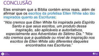 Eles ensinam que a Bíblia contém erros reais, além de
afirmar que os escritos da profetisa Ellen White são tão
inspirados quanto as Escrituras:
“Nós cremos que Ellen White foi inspirada pelo Espírito
Santo e que seus escritos, um produto dessa
inspiração, são aplicáveis e autoritativos,
especialmente aos Adventistas do Sétimo Dia.” “Nós
não cremos que a qualidade ou nível de inspiração nos
escritos de Ellen White são diferentes daqueles
encontrados nas Escrituras.”
CONCLUSÃO
 