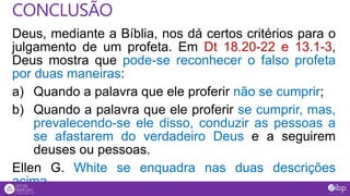 Deus, mediante a Bíblia, nos dá certos critérios para o
julgamento de um profeta. Em Dt 18.20-22 e 13.1-3,
Deus mostra que pode-se reconhecer o falso profeta
por duas maneiras:
a) Quando a palavra que ele proferir não se cumprir;
b) Quando a palavra que ele proferir se cumprir, mas,
prevalecendo-se ele disso, conduzir as pessoas a
se afastarem do verdadeiro Deus e a seguirem
deuses ou pessoas.
Ellen G. White se enquadra nas duas descrições
acima.
CONCLUSÃO
 