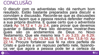 O discutir com os adventistas não dá nenhum bom
resultado. Estão bastante preparados para discutir e
convidam a discussão. Recorde-se que as discussões
somente fazem que a pessoa resolva defender melhor
a sua própria doutrina. É quase certo que o adventista
citará Ap 14.12 e 1 Jo 2.4, para provar que devemos
guardar o Sábado. Para isto devemos mostrar-lhes
quais são os andamentos de Deus no Novo
Testamento. Que ele mesmo leia 1 Jo 3.23; Jo 6.29;
Rm 4.5; Gl 2.16; Jo 13.34,35; 5.10 e Rm 13.8-10; Ap
22.14. Procure fortalecer sua fé na obra perfeita de
Cristo e guiá-los a um repouso perfeito nele, fazendo-
os ver que agora a pessoa pode ter a certeza da
salvação.
CONCLUSÃO
 
