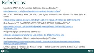 Referências:
Ministério CACP: Os Adventistas do Sétimo Dia são Cristãos?
http://www.cacp.org.br/os-adventistas-do-setimo-dia-sao-cristaos/
PR. JOEL SANTANA APOLOGISTA: Livro: Igreja Adventista do Sétimo Dia, Que Seita é
Essa?
http://prjoelapologista.blogspot.com.br/2015/06/livro-igreja-adventista-do-setimo-dia.html
Sola Scriptura TT: É A IGREJA ADVENTISTA DO SÉTIMO DIA UMA SEITA?
http://solascriptura-tt.org/Seitas/EhAIgrejaAdventistaSetimoDiaSeita-PCristiano-
JFMartinez.htm
Wikipedia: Igreja Adventista do Sétimo Dia
https://pt.wikipedia.org/wiki/Igreja_Adventista_do_S%C3%A9timo_Dia
Apologistas Católicos: Sábado e domingo na Igreja Primitiva
http://www.apologistascatolicos.com.br/index.php/patristica/controversias/580-sabado-e-
domingo-na-igreja-primitiva
LIVRO: Seitas e Heresias do Nosso Tempo – Jaziel Guerreiro Martins. Editora A.D. Santos.
2000. Curitiba-PR. 2ª Edição.
 