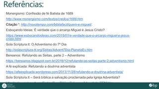 Referências:
Monergismo: Confissão de fé Batista de 1689
http://www.monergismo.com/textos/credos/1689.htm
Citação ¹: http://novotempo.com/bibliafacil/quem-e-miguel/.
Esboçando Ideias: É verdade que o arcanjo Miguel é Jesus Cristo?
https://www.esbocandoideias.com/2015/01/e-verdade-que-o-arcanjo-miguel-e-jesus-
cristo.html
Sola Scriptura.tt: O Adventismo do 7º Dia
http://solascriptura-tt.org/Seitas/Advent7Dia-PlanetaEv.htm
Bereanos: Refutando as Seitas, parte 2 – Adventismo
https://bereianos.blogspot.com.br/2016/12/refutando-as-seitas-parte-2-adventismo.html
A fé explicada: Refutando a doutrina adventista
https://afeexplicada.wordpress.com/2013/11/28/refutando-a-doutrina-adventista/
Sola Scriptura.tt – Será bíblica a salvação proclamada pela Igreja Adventista?
http://solascriptura-tt.org/Seitas/SeraBiblicaSalvacaoAdventista-PFM.htm
 