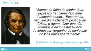 História
"Acerca da falha da minha data,
expresso francamente o meu
desapontamento... Esperamos
naquele dia a chegada pessoal de
Cristo; e agora, dizer que não
erramos é desonesto! Nunca
devemos ter vergonha de confessar
nossos erros abertamente"
(A História da Mensagem Adventista, p. 410)
 