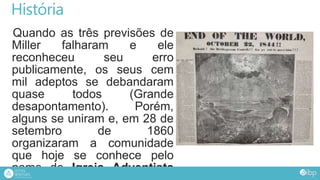 História
Quando as três previsões de
Miller falharam e ele
reconheceu seu erro
publicamente, os seus cem
mil adeptos se debandaram
quase todos (Grande
desapontamento). Porém,
alguns se uniram e, em 28 de
setembro de 1860
organizaram a comunidade
que hoje se conhece pelo
nome de Igreja Adventista
 