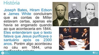 História
Joseph Bates, Hiram Edson
e James White concluíram
que as contas de Miller
estavam certas, apenas ele
havia se enganado quando
ao que aconteceria em 1844.
Eles entenderam que o texto
falava que Jesus purificava o
santuário após os 2300
anos. Porém algo aconteceu
no céu em 1844, uma
purificação celeste.
 