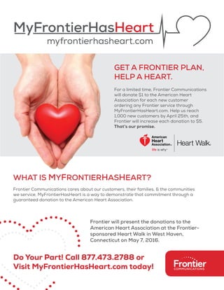 MyFrontierHasHeart
myfrontierhasheart.com
GET A FRONTIER PLAN,
HELP A HEART.
For a limited time, Frontier Communications
will donate $1 to the American Heart
Association for each new customer
ordering any Frontier service through
MyFrontierHasHeart.com. Help us reach
1,000 new customers by April 25th, and
Frontier will increase each donation to $5.
That’s our promise.
WHAT IS MYFRONTIERHASHEART?
Frontier Communications cares about our customers, their families, & the communities
we service. MyFrontierHasHeart is a way to demonstrate that commitment through a
guaranteed donation to the American Heart Association.
Do Your Part! Call 877.473.2788 or
Visit MyFrontierHasHeart.com today!
Frontier will present the donations to the
American Heart Association at the Frontier-
sponsored Heart Walk in West Haven,
Connecticut on May 7, 2016.
 