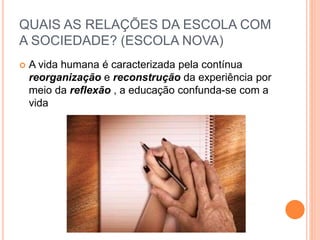  A vida humana é caracterizada pela contínua
reorganização e reconstrução da experiência por
meio da reflexão , a educação confunda-se com a
vida
QUAIS AS RELAÇÕES DA ESCOLA COM
A SOCIEDADE? (ESCOLA NOVA)
 