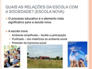 O processo educativo é o elemento mais
significativo para a escola nova.
 A escola nova:
 Ambiente simplificado – facilite a participação
 Purificado – dos malefícios do ambiente social
 Promotor da harmonia social
QUAIS AS RELAÇÕES DA ESCOLA COM
A SOCIEDADE? (ESCOLA NOVA)
 