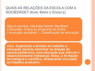Alguns escritos: Ideologia Alemã, Manifesto
Comunista, Critica ao programa de Gotha
( revolução socialista) – Classificação de educação.
Ideia: Superando a divisão do trabalho a
educação deveria caminhar na direção da
escola politécnica, uma educação que articule o
desenvolvimento intelectual, físico, a formação
tecnológica e científica, diretamente vinculada
ao trabalho produtivo.
QUAIS AS RELAÇÕES DA ESCOLA COM A
SOCIEDADE? (KARL MARX E ENGELS)
 