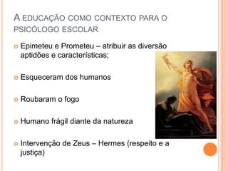 A EDUCAÇÃO COMO CONTEXTO PARA O
PSICÓLOGO ESCOLAR
 Epimeteu e Prometeu – atribuir as diversão
aptidões e características;
 Esqueceram dos humanos
 Roubaram o fogo
 Humano frágil diante da natureza
 Intervenção de Zeus – Hermes (respeito e a
justiça)
 