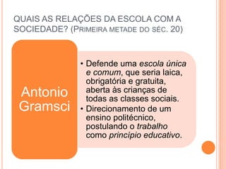 • Defende uma escola única
e comum, que seria laica,
obrigatória e gratuita,
aberta às crianças de
todas as classes sociais.
• Direcionamento de um
ensino politécnico,
postulando o trabalho
como princípio educativo.
Antonio
Gramsci
QUAIS AS RELAÇÕES DA ESCOLA COM A
SOCIEDADE? (PRIMEIRA METADE DO SÉC. 20)
 