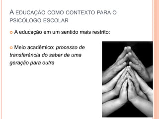  A educação em um sentido mais restrito:
 Meio acadêmico: processo de
transferência do saber de uma
geração para outra
A EDUCAÇÃO COMO CONTEXTO PARA O
PSICÓLOGO ESCOLAR
 