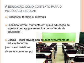 Processos: formais e informais
 O ensino formal: momento em que a educação se
sujeita à pedagogia entendida como “teoria da
educação”.
 Escola – local privilegiado de desenvolvimento da
educação formal
(com características
diversas com o tempo)
A EDUCAÇÃO COMO CONTEXTO PARA O
PSICÓLOGO ESCOLAR
 