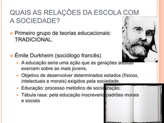  Primeiro grupo de teorias educacionais:
TRADICIONAL.
 Émile Durkheim (sociólogo francês)
 A educação seria uma ação que as gerações adultas
exercem sobre as mais jovens,
 Objetivo de desenvolver determinados estados (físicos,
intelectuais e morais) exigidos pela sociedade.
 Educação: processo metódico de socialização;
 Tábula rasa: pela educação inscreveria padrões morais
e sociais
QUAIS AS RELAÇÕES DA ESCOLA COM
A SOCIEDADE?
 