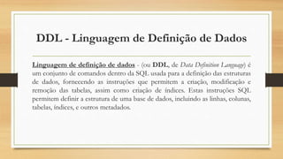 DDL - Linguagem de Definição de Dados
Linguagem de definição de dados - (ou DDL, de Data Definition Language) é
um conjunto de comandos dentro da SQL usada para a definição das estruturas
de dados, fornecendo as instruções que permitem a criação, modificação e
remoção das tabelas, assim como criação de índices. Estas instruções SQL
permitem definir a estrutura de uma base de dados, incluindo as linhas, colunas,
tabelas, índices, e outros metadados.
 