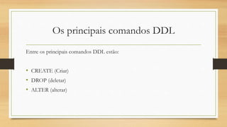 Os principais comandos DDL
Entre os principais comandos DDL estão:
• CREATE (Criar)
• DROP (deletar)
• ALTER (alterar)
 