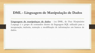 DML - Linguagem de Manipulação de Dados
Linguagem de manipulaçao de dados - (ou DML, de Data Manipulation
Language) é o grupo de comandos dentro da linguagem SQL utilizado para a
recuperação, inclusão, remoção e modificação de informações em bancos de
dados.
 