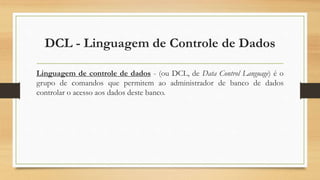 DCL - Linguagem de Controle de Dados
Linguagem de controle de dados - (ou DCL, de Data Control Language) é o
grupo de comandos que permitem ao administrador de banco de dados
controlar o acesso aos dados deste banco.
 