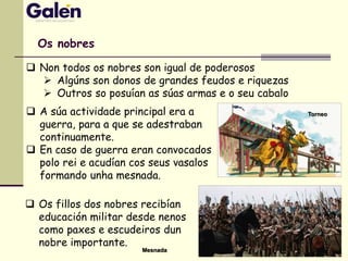 Os nobres
 Non todos os nobres son igual de poderosos
 Algúns son donos de grandes feudos e riquezas
 Outros so posuían as súas armas e o seu cabalo
 A súa actividade principal era a
guerra, para a que se adestraban
continuamente.
 En caso de guerra eran convocados
polo rei e acudían cos seus vasalos
formando unha mesnada.
 Os fillos dos nobres recibían
educación militar desde nenos
como paxes e escudeiros dun
nobre importante.
Torneo
Mesnada
 