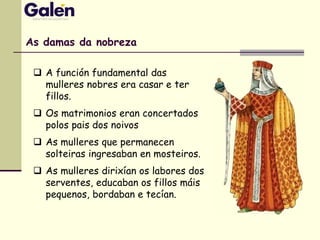 As damas da nobreza
 A función fundamental das
mulleres nobres era casar e ter
fillos.
 Os matrimonios eran concertados
polos pais dos noivos
 As mulleres que permanecen
solteiras ingresaban en mosteiros.
 As mulleres dirixían os labores dos
serventes, educaban os fillos máis
pequenos, bordaban e tecían.
 
